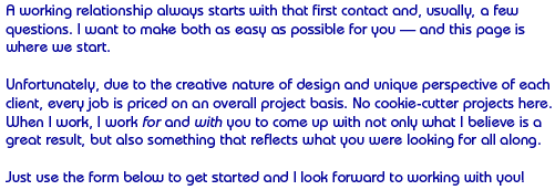 A working relationship always starts with that first contact and, usually, a few questions. I want to make both as easy as possible for you — and this page is where we start.
Unfortunately, due to the creative nature of design and unique perspective of each client, every job is priced on an overall project basis. No cookie-cutter projects here. When I work, I work for and with you to come up with not only what I believe is a great result, but also something that reflects what you were looking for all along.
Just use the form below to get started and I look forward to working with you!